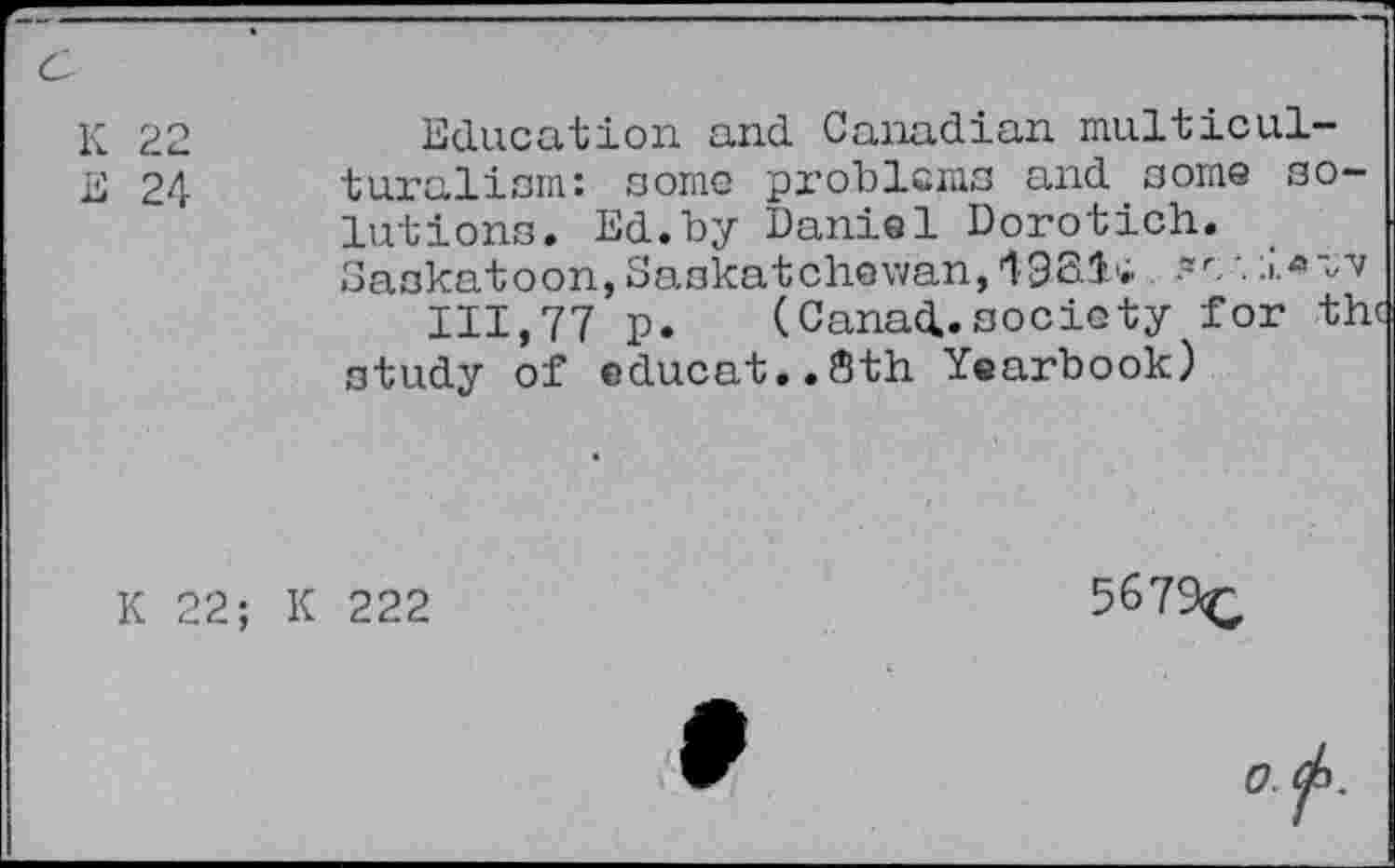 ﻿c
K 22
E 24
Education and Canadian multiculturalism: some problems and some solutions. Ed.by Daniel Dorotich. Saskatoon, Saskatchewan,
111,77 p. (Canad.society for th study of educat..8th Yearbook)
K 22; K 222
5679<,
o.